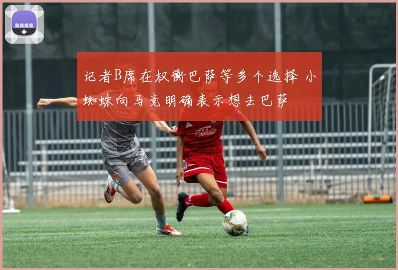 记者B席在权衡巴萨等多个选择 小蜘蛛向马竞明确表示想去巴萨