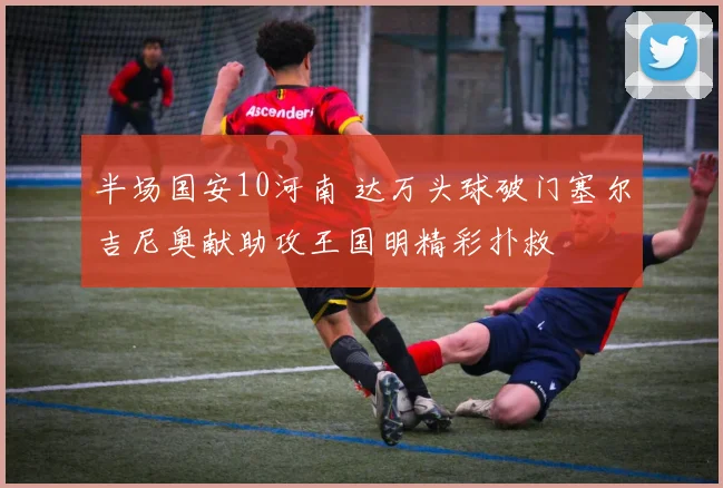 半场国安10河南 达万头球破门塞尔吉尼奥献助攻王国明精彩扑救